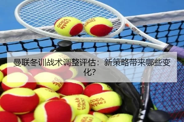 曼联冬训战术调整评估：新策略带来哪些变化？